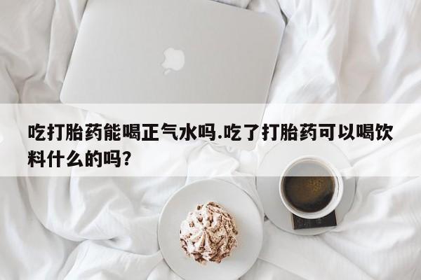 堕胎药咨询购买吃打胎药能喝正气水吗.吃了打胎药可以喝饮料什么的吗？