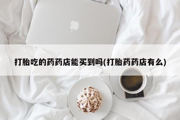 堕胎药咨询购买打胎吃的药药店能买到吗(打胎药药店有么)