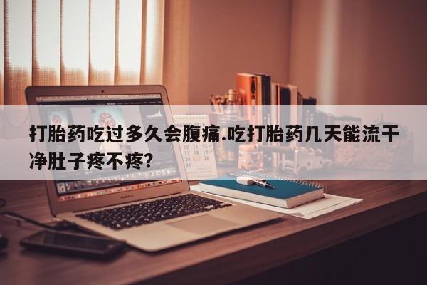 堕胎药咨询购买打胎药吃过多久会腹痛.吃打胎药几天能流干净肚子疼不疼？