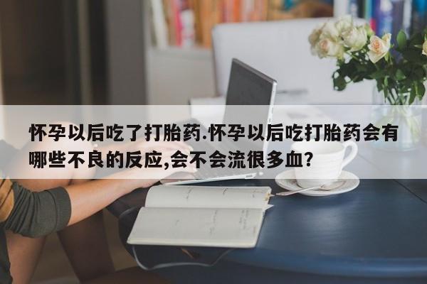 堕胎药咨询购买怀孕以后吃了打胎药.怀孕以后吃打胎药会有哪些不良的反应,会不会流很多血？