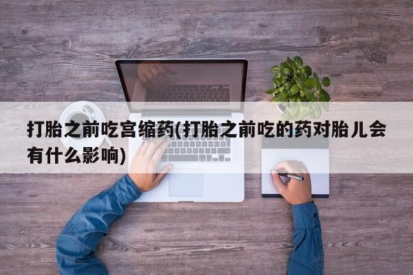 堕胎药咨询购买打胎之前吃宫缩药(打胎之前吃的药对胎儿会有什么影响)