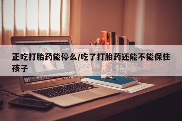 堕胎药咨询购买正吃打胎药能停么/吃了打胎药还能不能保住孩子