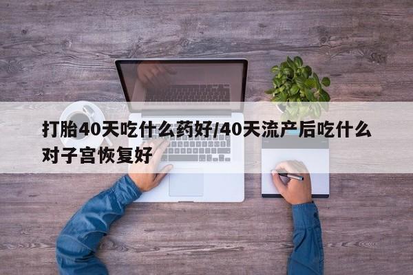 堕胎药咨询购买打胎40天吃什么药好/40天流产后吃什么对子宫恢复好