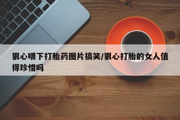 堕胎药咨询购买狠心喂下打胎药图片搞笑/狠心打胎的女人值得珍惜吗