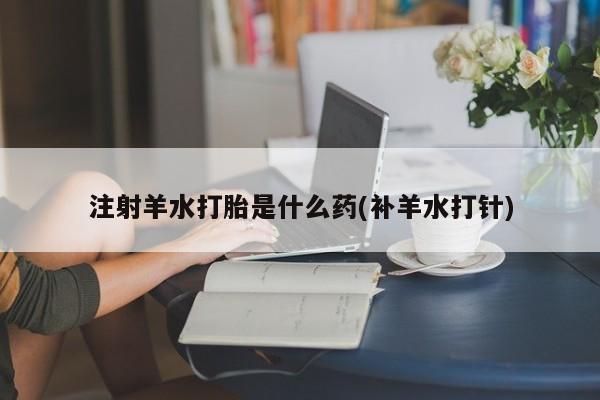 堕胎药咨询购买注射羊水打胎是什么药(补羊水打针)