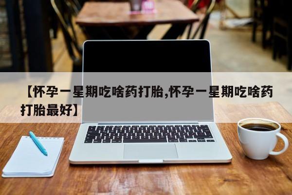 堕胎药咨询购买【怀孕一星期吃啥药打胎,怀孕一星期吃啥药打胎最好】