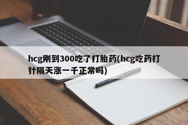 堕胎药咨询购买hcg刚到300吃了打胎药(hcg吃药打针隔天涨一千正常吗)