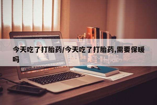 堕胎药咨询购买今天吃了打胎药/今天吃了打胎药,需要保暖吗