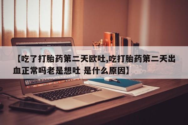堕胎药咨询购买【吃了打胎药第二天欧吐,吃打胎药第二天出血正常吗老是想吐 是什么原因】