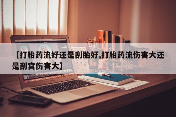 堕胎药咨询购买【打胎药流好还是刮胎好,打胎药流伤害大还是刮宫伤害大】