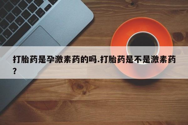 堕胎药咨询购买打胎药是孕激素药的吗.打胎药是不是激素药？