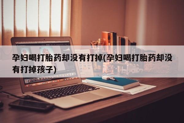 堕胎药咨询购买孕妇喝打胎药却没有打掉(孕妇喝打胎药却没有打掉孩子)
