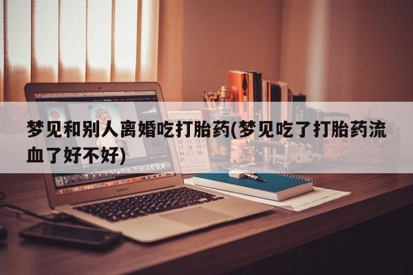 堕胎药咨询购买梦见和别人离婚吃打胎药(梦见吃了打胎药流血了好不好)