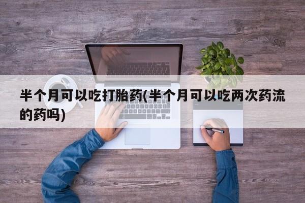 堕胎药咨询购买半个月可以吃打胎药(半个月可以吃两次药流的药吗)