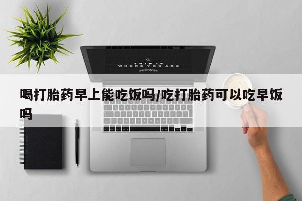 堕胎药咨询购买喝打胎药早上能吃饭吗/吃打胎药可以吃早饭吗