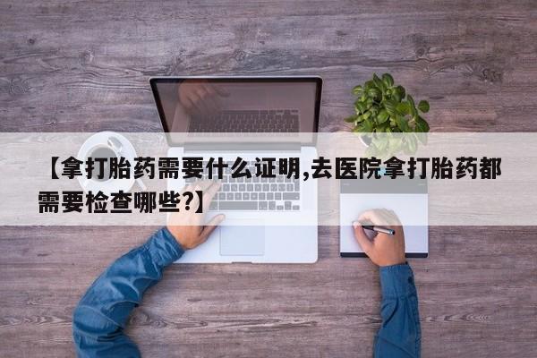 堕胎药咨询购买【拿打胎药需要什么证明,去医院拿打胎药都需要检查哪些?】