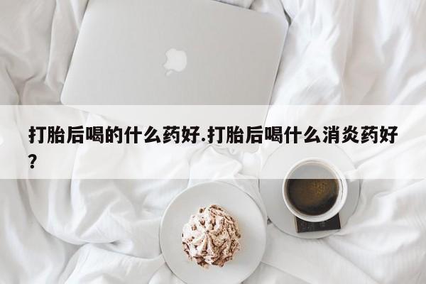 堕胎药咨询购买打胎后喝的什么药好.打胎后喝什么消炎药好？
