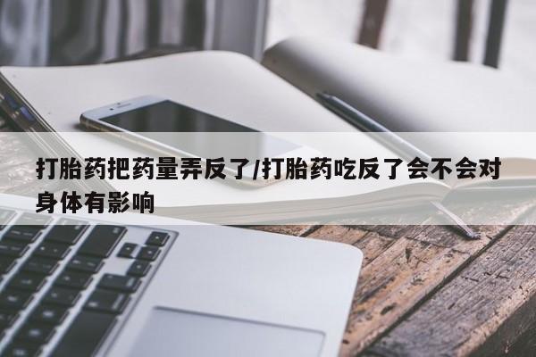 堕胎药咨询购买打胎药把药量弄反了/打胎药吃反了会不会对身体有影响