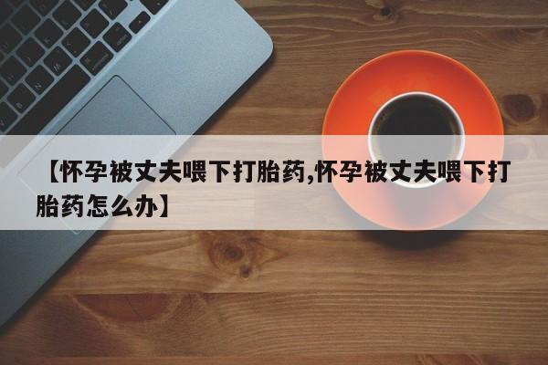 堕胎药咨询购买【怀孕被丈夫喂下打胎药,怀孕被丈夫喂下打胎药怎么办】