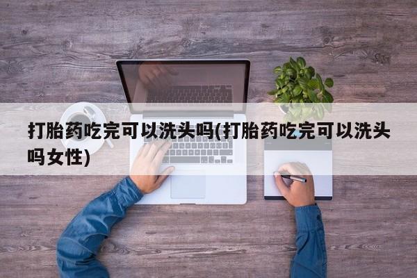 堕胎药咨询购买打胎药吃完可以洗头吗(打胎药吃完可以洗头吗女性)