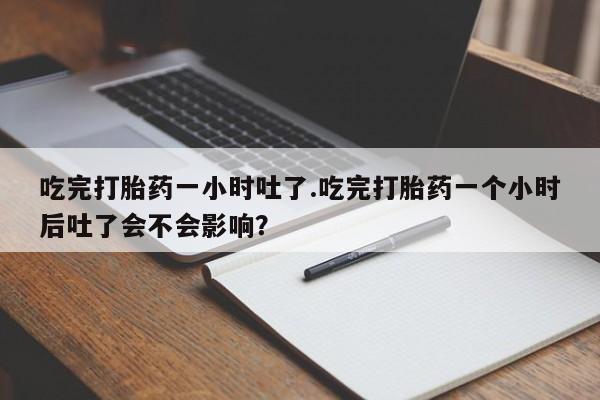 堕胎药咨询购买吃完打胎药一小时吐了.吃完打胎药一个小时后吐了会不会影响？