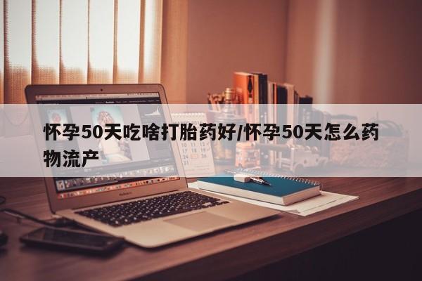 堕胎药咨询购买怀孕50天吃啥打胎药好/怀孕50天怎么药物流产