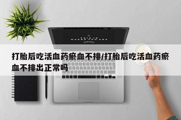 堕胎药咨询购买打胎后吃活血药瘀血不排/打胎后吃活血药瘀血不排出正常吗