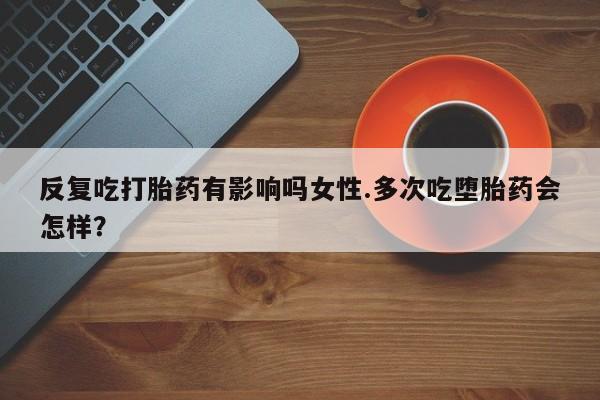 堕胎药咨询购买反复吃打胎药有影响吗女性.多次吃堕胎药会怎样？
