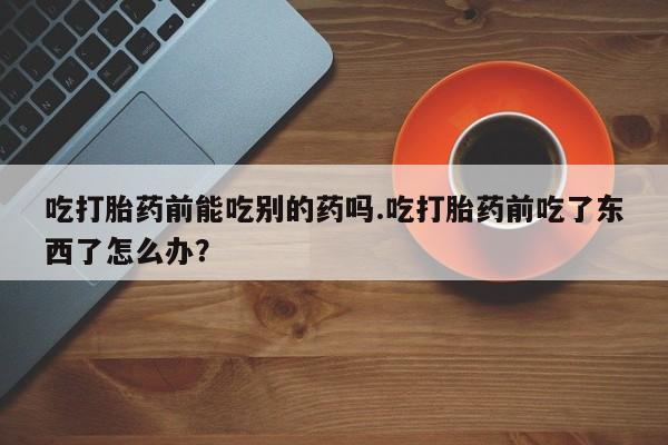 堕胎药咨询购买吃打胎药前能吃别的药吗.吃打胎药前吃了东西了怎么办？