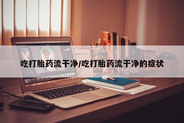 堕胎药咨询购买吃打胎药流干净/吃打胎药流干净的症状