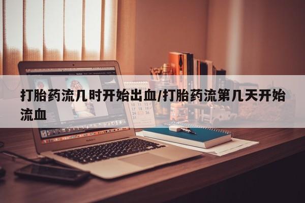 堕胎药咨询购买打胎药流几时开始出血/打胎药流第几天开始流血