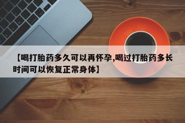 堕胎药咨询购买【喝打胎药多久可以再怀孕,喝过打胎药多长时间可以恢复正常身体】
