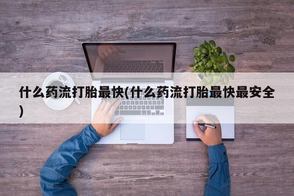堕胎药咨询购买什么药流打胎最快(什么药流打胎最快最安全)