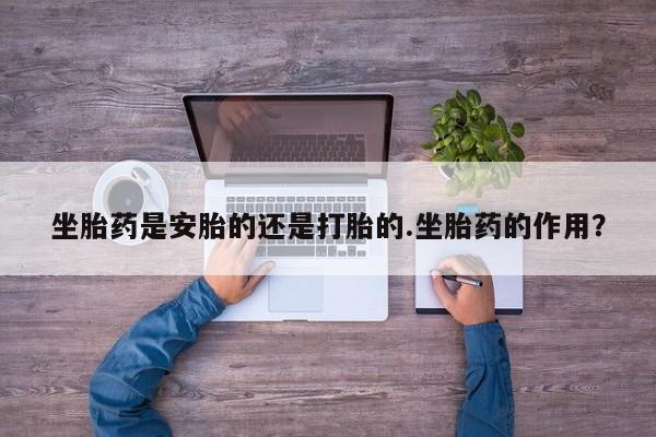 堕胎药咨询购买坐胎药是安胎的还是打胎的.坐胎药的作用？