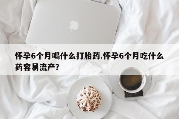 堕胎药咨询购买怀孕6个月喝什么打胎药.怀孕6个月吃什么药容易流产？