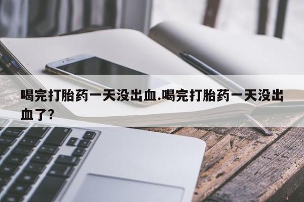 堕胎药咨询购买喝完打胎药一天没出血.喝完打胎药一天没出血了？