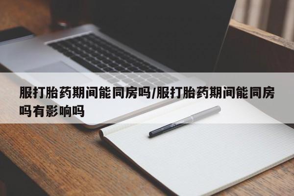 堕胎药咨询购买服打胎药期间能同房吗/服打胎药期间能同房吗有影响吗