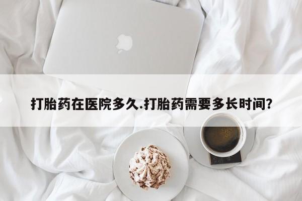 堕胎药咨询购买打胎药在医院多久.打胎药需要多长时间？