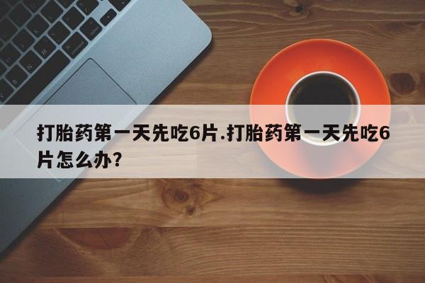 堕胎药咨询购买打胎药第一天先吃6片.打胎药第一天先吃6片怎么办？