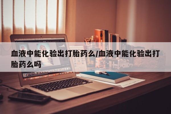 堕胎药咨询购买血液中能化验出打胎药么/血液中能化验出打胎药么吗