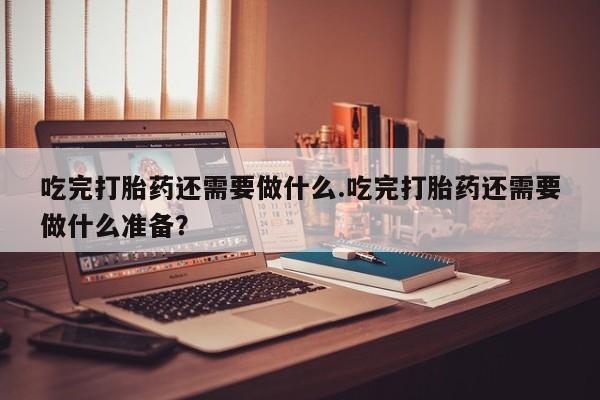 堕胎药咨询购买吃完打胎药还需要做什么.吃完打胎药还需要做什么准备？