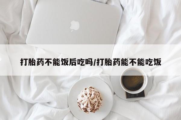 堕胎药咨询购买打胎药不能饭后吃吗/打胎药能不能吃饭
