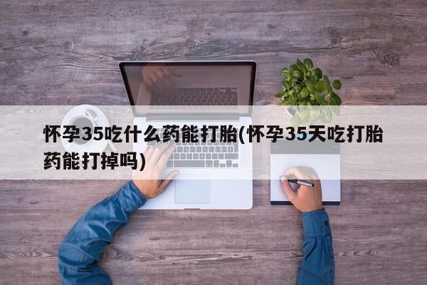 堕胎药咨询购买怀孕35吃什么药能打胎(怀孕35天吃打胎药能打掉吗)
