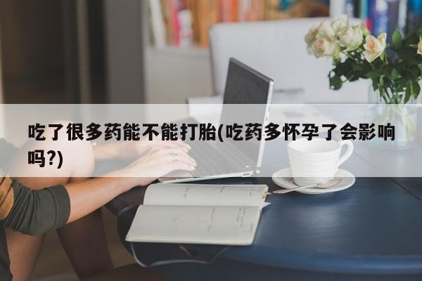 堕胎药咨询购买吃了很多药能不能打胎(吃药多怀孕了会影响吗?)