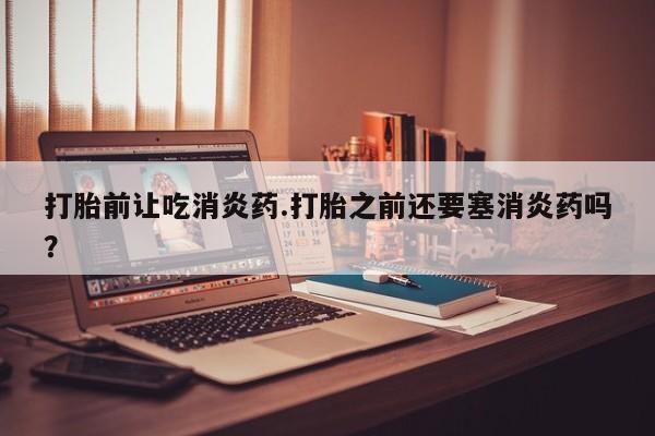 堕胎药咨询购买打胎前让吃消炎药.打胎之前还要塞消炎药吗？