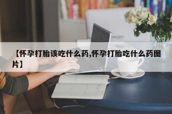 堕胎药咨询购买【怀孕打胎该吃什么药,怀孕打胎吃什么药图片】