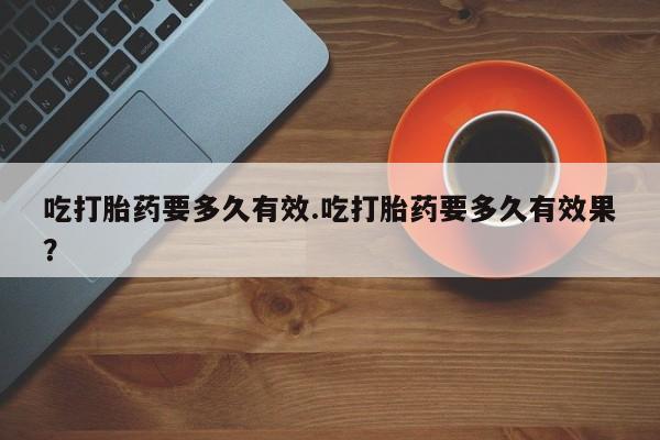 堕胎药咨询购买吃打胎药要多久有效.吃打胎药要多久有效果？