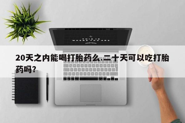 堕胎药咨询购买20天之内能喝打胎药么.二十天可以吃打胎药吗？