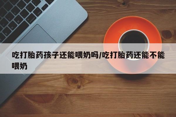 堕胎药咨询购买吃打胎药孩子还能喂奶吗/吃打胎药还能不能喂奶