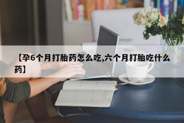 堕胎药咨询购买【孕6个月打胎药怎么吃,六个月打胎吃什么药】